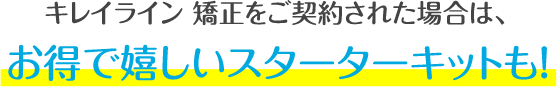キレイライン矯正をご契約された場合は、お得で嬉しいスターターキットも!