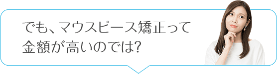 でも、マウスピース矯正って金額が高いのでは?
