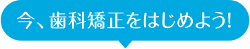 今、歯科矯正をはじめよう!