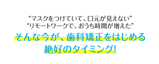 マスクをつけていて、口元が見えない リモートワークで、おうち時間が増えた そんな今が、歯科矯正をはじめる絶好のタイミング!