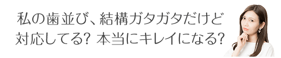 私の歯並び、結構ガタガタだけど 対応してる?本当にキレイになる?