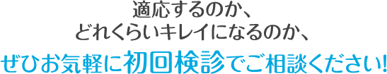 適応するのか、 どれくらいキレイになるのか、 ぜひお気軽に初回検診でご相談ください!