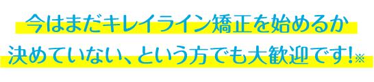 今はまだキレイライン矯正を始めるか 決めていない、という方でも大歓迎です!※