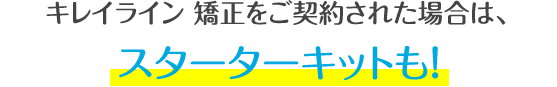キレイライン矯正をご契約された場合は、スターターキットも!