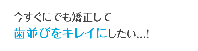 今すぐにでも矯正して歯並びをキレイにしたい...!
