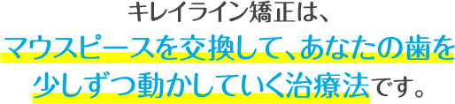 キレイライン矯正は、マウスピースを交換して、あなたの歯を少しずつ動かしてい治療法です。