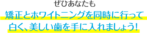 ぜひあなたも、この機会に矯正とホワイトニングを同時に行って、白くて、歯並びがキレイな歯を手に入れましょう!